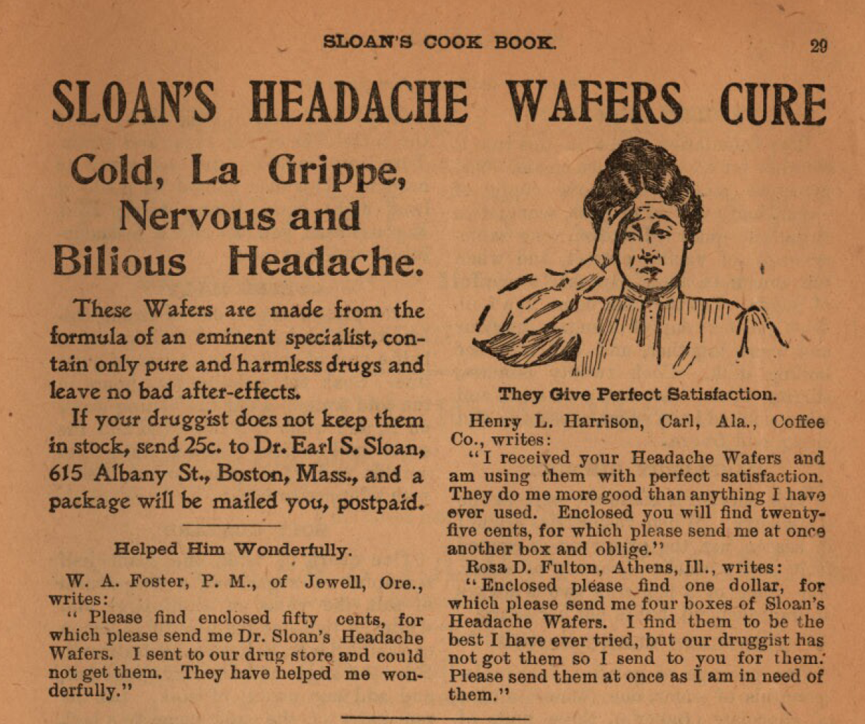 Kristin Holt | Victorian-American Headaches, Part 4. Advertisement for SLOAN'S HEADACHE WAFERS CURE, ad within Sloan's Cook Book and Advice to Housekeepers, published 1905. Image Text reads: "SLOAN'S HEADACHE WAFERS CURE. Cold, La Grippe, Nervous and Bilious Headache. These Wafers are made from the formula of an eminent specialist, contain only pure and harmless drugs and leave no bad after-effects. If your druggist does not keep themn in stock, send 25c. to Dr. Earl S. Sloan, 615 Albany St., Boston, Mass., and a package will be mailed to you, postpaid." Text continues with three quotations from letters, containing testimonials. An illustration shows a middle-aged woman, hand to head, in evident pain.