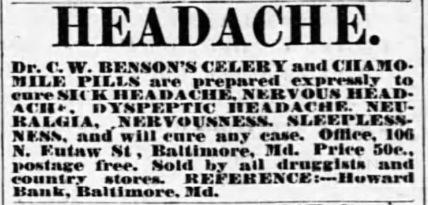 Kristin Holt | Victorian-American Headaches: Part 4. Dr. C.W. Benson's Celery and Chamomile Pills to cure sick headache, nervous headache, neuralgia, nervousness, sleeplessness. Published in The Eaton Democrat of Eaton, Ohio on July 19, 1877. Text continues: "and will cure any case. Office, 106 N. Eutaw St., Baltimore, Md. Price 50c., postage free. Sold by all druggists and country stores. REFERENCE: -- Howard Bank, Baltimore, Md.