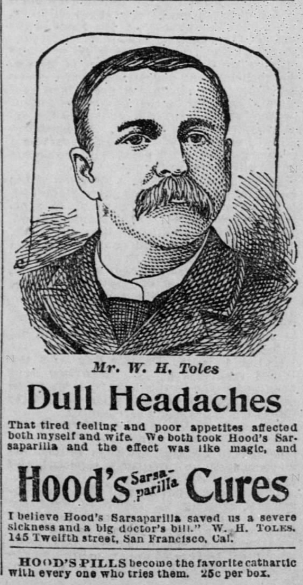 Kristin Holt | Victorian-American Headaches: Part 4. Hoods' Sarsaparilla Cures Dull Headaches. Advertisement (and endorsement) published in The San Francisco Call on February 19, 1894. Advertisement image reads: "Mr. W. H. Toles - Dull Headaches That tired feeling and poor appetites affected both myself and wife. We both took Hood's Sarsaparill and the effect was like magic, and I believe Hood's Sarsaparilla saved us a severe sickness and a big doctor's bill." W. H. Toles. 145 Twelfth street, San Francisco, Cal. Hood's Pills became the favorite cathartic with wevery one who tries them. 25c per box."