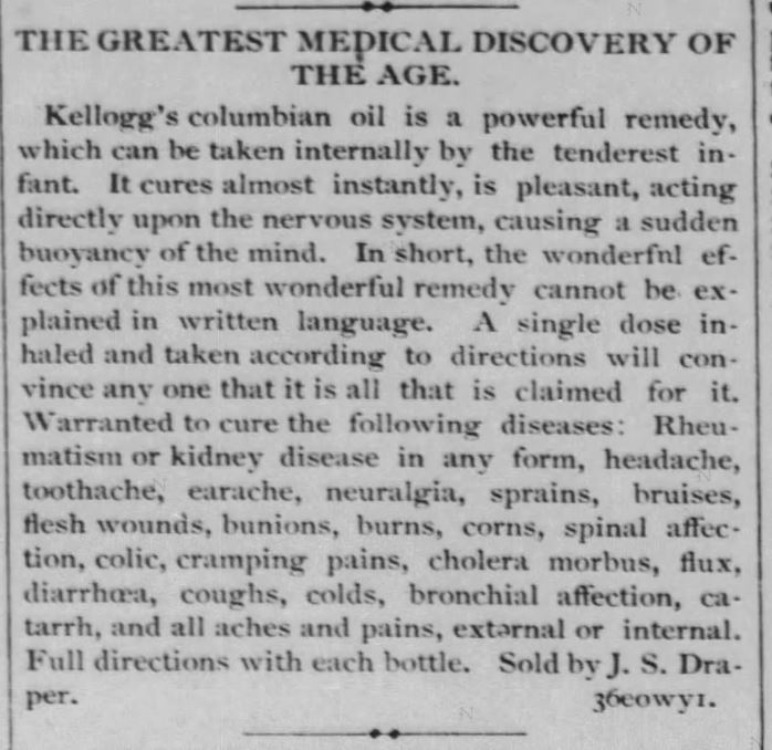 Kristin Holt | Victorian-American Headaches: Part 4. Kellogg's Columbian Oil for a variety of ailments, including headache, toothache, earache, neuralgia and beyond. Advertied in Steuben Republican of Angola, Indiana on January 5, 1881. Image text in full: "THE GREATEST MEDICAL DISCOVERY OF THE AGE. Kellogg's columbian oil is a powerful remedy, which can be taken internally by the tenderest infant. It cures almost instantly, is pleasant, acting directly upon the nervous system, causing a sudden buoyancy of the mind. In short, the wonderful effects of this most wonderful remedy cannot be explained in written language. A single dose inhaled and taken according to directions will convince any one that it is all that is claimed for it. Warranted to cure the following diseases: Rheumatism or kidney disease in any form, headache, toothache, earache, neuralgia, sprains, bruises, flesh wounds, bunions, burns, corns, spinal affection, colic, cramping pains, cholera morbus, flux, diarrhoea, coughs, colds, bronchial affection, catarrh, an dall aches an dpains, external or internal. Full directions with each bottle. Sold by J.S. Draper."