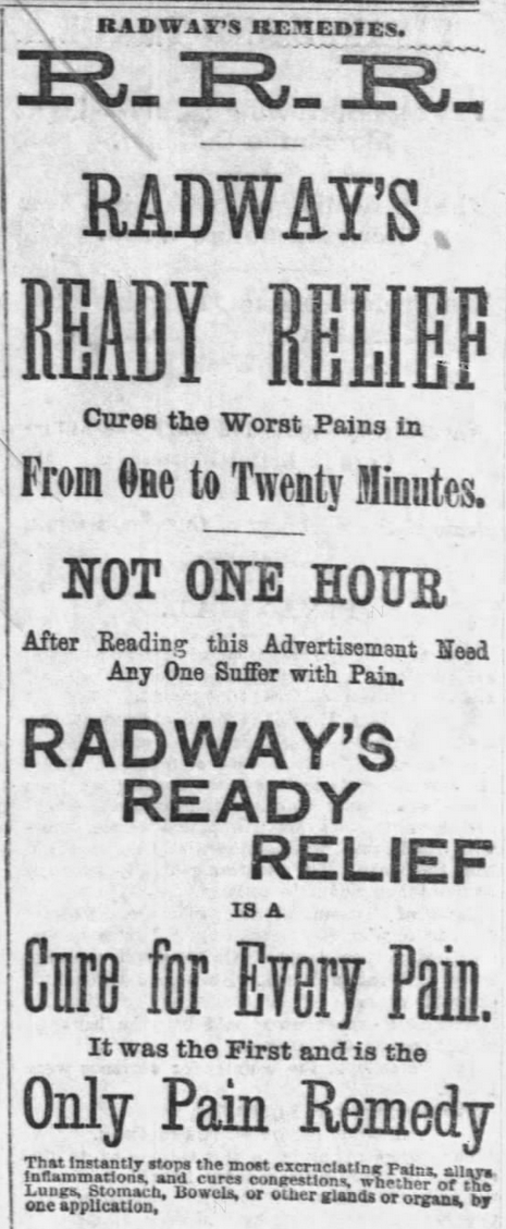 Kristin Holt | Victorian-American Headaches: Part 4. Advertisement for Radway's Ready Relief (R.R.R.) in Chicago Tribune of Chicago, Illinois on December 9, 1876. Complete Text: RADWAY'S REMEDIES. R.R.R. Radway's Ready Relief Cures the Worst Pains in From One to Twenty Minutes. NOT ONE HOUR After Reading this Advertisement Need Any One Suffer with Pain. Radway's Ready Relief IS A Cure For Every Pain. It was the First and is the Only Pain Remedy that instantly stops the most excruciating Pains, allays inflammations, and cures congetions, whether of the Lungs, Stomach, Bowels, or other glands or organs, by one application," (continues on part 2) 
