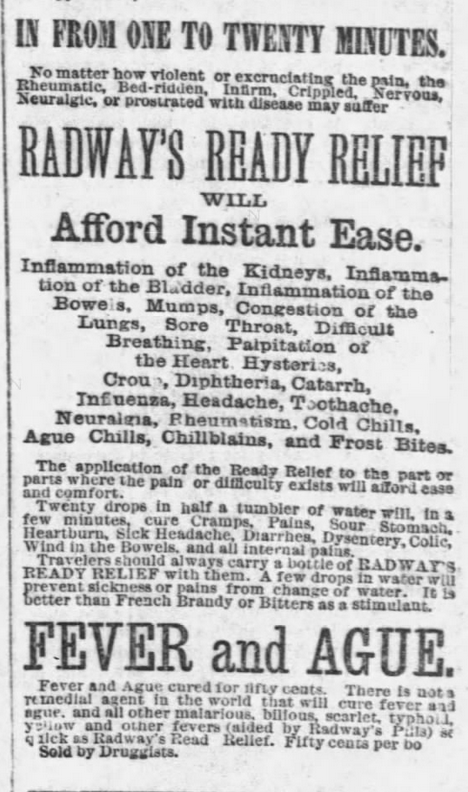 Kristin Holt | Victorian-American Headaches: Part 4. R.R.R. Pain Relief, Part 2 of 2. Ad from Chicago Tribune, December 9, 1876. Image Text reads: "IN FROM ONE TO TWENTY MINUTES. No matter how violent or excruciating the pain, the Rheumatic, Bed-ridden, Infirm, Crippled, Nervous, Neuralgic, or prostrated with disease may suffer RADWAY'S READY RELIEF WILL Afford Instant Ease. Inflammation of the Kidneys, Inflammation of the Bladder, Inflammation of the Bowels, Mumps, Congestion of the Lungs, Sore Throat, Difficult Breathing, Palpitation of the Heart, Hysterics, Croup, Diptheria, Catarrh, Influenza, Headache, Toothache, Neuralgia, Rheumatism, Cold Chills, Ague Chills, Chillblains, and Frost Bites. The application of the Ready Relief to the part of parts where the pain or difficulty exists will afford ease and comfort. Twenty drops in half a tumbler of water will, in a few minutes, c cure Cramps, Pains, Sour Stomach, Heartburn, Sick Headache, Diarrhea, Dysentery, Colic, Wind in the Bowels, and all internal pains. Travelers should always carry a bottle of RADWAY'S READY RELIEF with them. A few drops in water will prevent sickness or pains from change of water. It is better than French Brandy or Bitters as a stimulant. FEVER AND AGUE. Fever and Ague cured for fifty cents. There is not a remedial agent in the world that will cure fever and ague, and all other malarious, bilious, scarlet, typhoid, yellow and other fevers (aided by Radway's Pills) as quickly as Radway's Read [sic] Relief. Fifty cents per bo [sic]. Sold by Druggists".