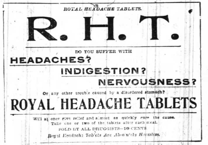 Kristin Holt | Victorian-American Headaches: Part 4. Advertisement for Royal Headache Tablets (R.H.T.), advertised in News and Observer of Raleigh, NC on June 18, 1899. Text reads: "ROYAL HEADACHE TABLETS. R.H.T. Do you suffer with Headaches? Indigestion? Nervousness? Or any other trouble caused by a disordered stomach? ROYAL HEADACHE TABLETS will at once give relief and almost as quickly cure the cause. Take one or two of the tablets after each meal. SOLD BY ALL DRUGGISTS-10 cents. Royal Headache Tablets are Absolutely Harmless.