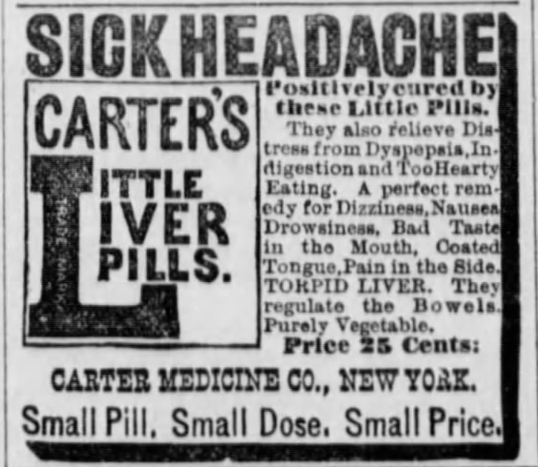 Kristin Holt | Victorian-American Headaches: Part 4. Sick Headache Cure- Carter's Little Liver Pills. Advertised in Manhattan Mercury of Manhattan, Kansas on September 18, 1889. Text reads: SICK HEADACHE Positively cured by these Little PIlls. They also relieve Distress from Dyspepsia, Indigestion and Too Hearty Eating. A perfect remedy for Dizziness, Nausea, Drowsines, Bad Taste in the Mouth, Coated Tongue, Pain in the Side. TORPID LIVER. They regulate the Bowels. Purely Vegetable. Price 25 cents: Carter MedicineCo., New York. Small Pill. Small Dose. Small Price.