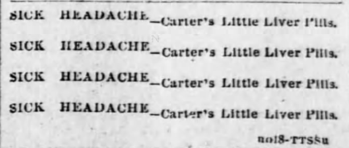 Kristin Holt | Victorian-American Headaches: Part 4. Carter's Little Liver Pills advertised for Sick Headache in Pittsburgh Dispatch of Pittsburgh, Pennsylvania on February 8, 1891. Text simply reads: "SICK HEADACHE -- Carter's Little LIver Pills." As often occurs in vintage newspapers, the simple text is repeated (this time, a 4x repeat) to catch the eye.
