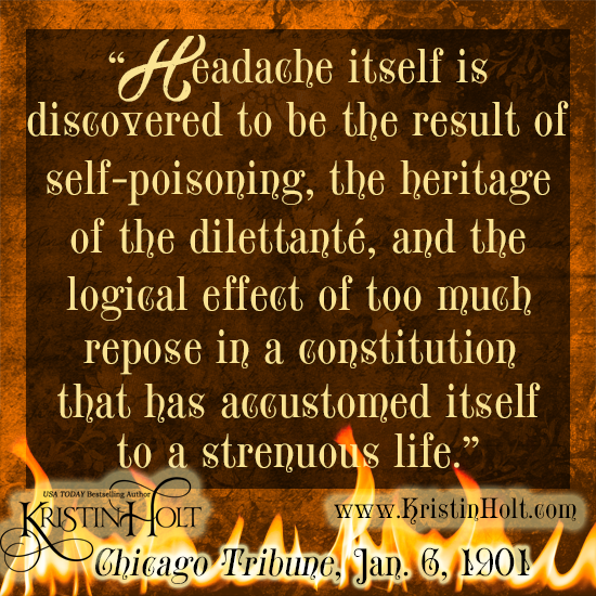 Kristin Holt | Victorian-American Headaches: Part 5. Quote from Chicago Tribune, January 6, 1901: "Headache itself is discovered to be the result of self-poisoning, the heritage of the dillettante, and the logical effect of too much repose in a constitution that has accustomed itself to a strenuous life." 