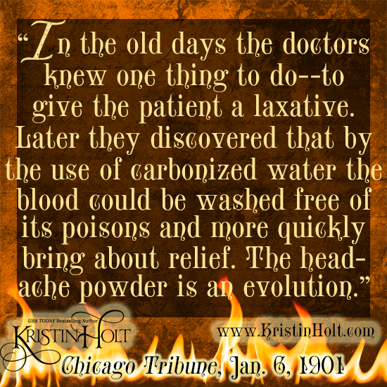 Kristin Holt | Victorian-America Headaches: Part 5. Quote from Chicago Tribune on January 6, 1901: "In the old days the doctors knew one thing to do--to give the patient a laxative. Later they discovered that by the use of carbonized water the blood could be washed free of its poisons and more quickly bring about relief. The headache powder is an evolution."