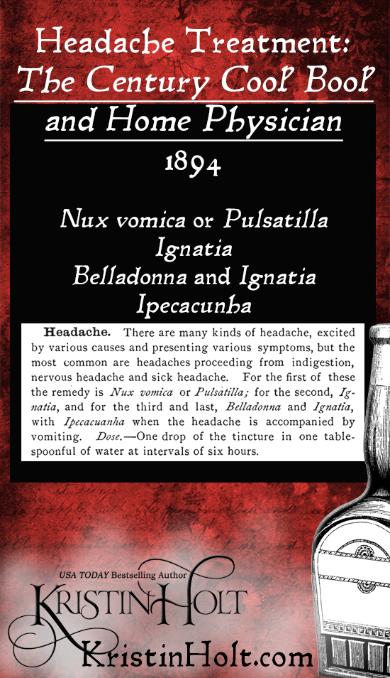 Kristin Holt | American-Victorian Headaches: Part 6. The Century Cook Book and Home Physician, published 1884, lists the types of headaches and the specific tinctures for each. Listed: Nux vomica or Pulsatilla, Ignatia, BElladonna and Ignatia, and Ipeccacuanha. Dose is 1 drop of teh tincture in one tablespoon of water at intervals of six hours.