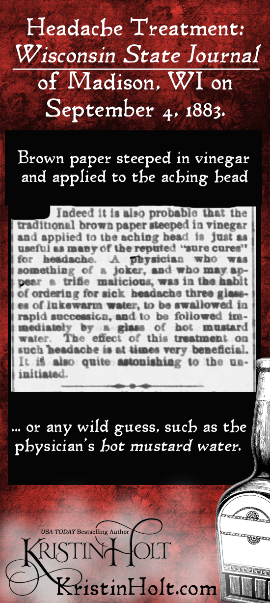 Kristin Holt | Victorian-American Headaches: Part 6. Headache Treatment: Brown paper steeped in vinegar and applied to the aching head... or any wild guess, such as the physician's hot mustard water. From Wisconsin State Journal of Madison, WI on Sept. 4, 1883.