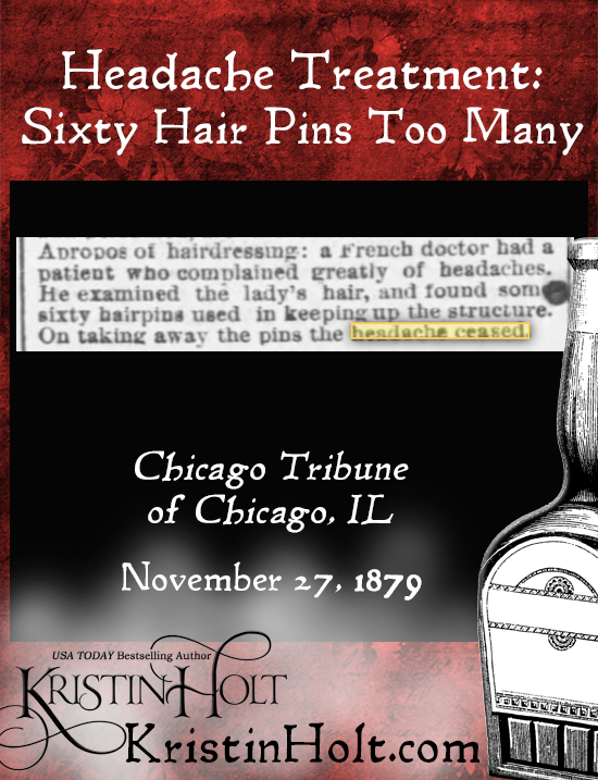 Kristin Holt | Victorian-American Headaches: Part 6. Headache Treatment: Sixty Hair Pins Too Many. From Chicago Tribune of Chicago, IL on Nov. 27, 1879: "Apropos of hairdressing: a French doctor had a patient who compalined greatly of headaches. He examined the lady's hair, and found some sixty hairpins used in keeping up the structure. On taking away the pins the headache ceased."