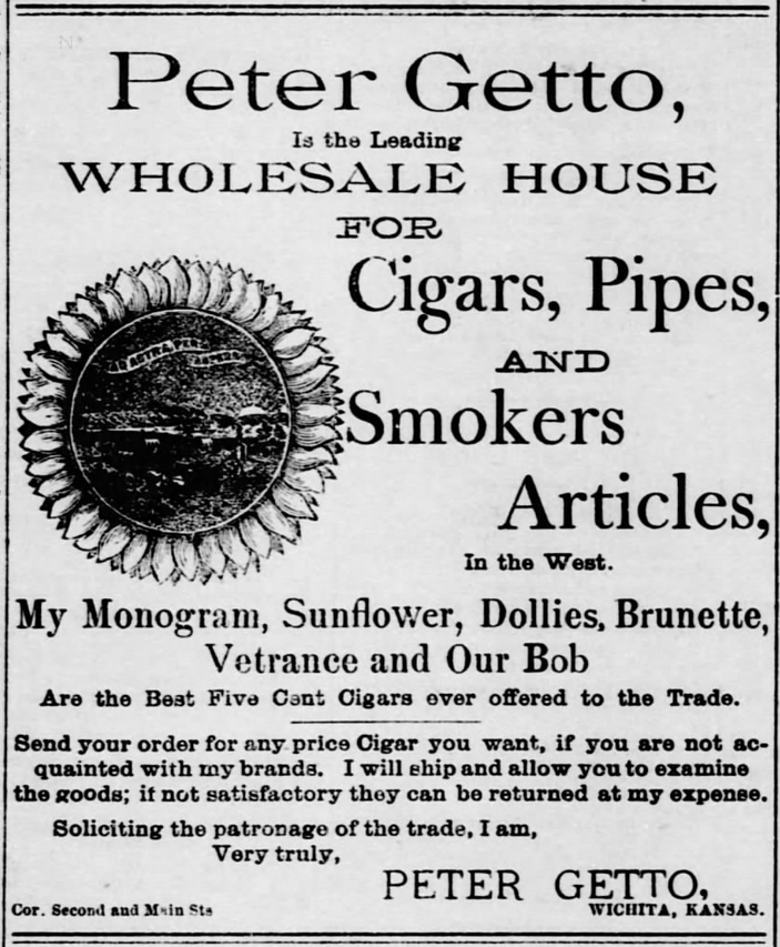 Kristin Holt | Victorian-American Tobacco Advertisements. "Peter Gretto, is the Leading Wholesale House for cigars, Pipes, and Smokers Articles, In the West. My Monogram, Sunflower, Dollies, Brunette, Ventrance and Our Bob are the best five cent cigars ever offered to the trade. Send your order for any price Cigar you want, if you are not acquainted with my brands. I will will ship and allow you to examine the goods; if not satisfactory they can be returned at my expense. Soliciting the patronage of the trade, I am, Very Truly, Peter Getto, Wichita, Kansas." From The Wichita Daily Eagle of Wichita, Kansas. January 1, 1886.