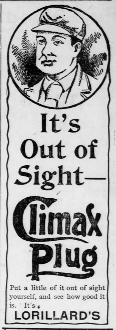 Kristin Holt | Victorian-American Tobacco Advertisements. "It's Out of Sight-- Climax Plug. Put a little of it out of sight yourself, and see how good it is. Lorillard's." Note the illustration with a "plug-in-cheek." From Marshall County News of Marysville, Kansas. February 15, 1895.