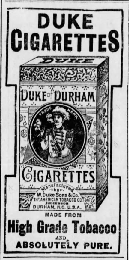 Kristin Holt | Victorian-American Tobacco Advertisements. Duke Cigarettes, "Duke of Durham", high grade tobacco and absolutely pure. Advertised in The Guthrie Daily Leader of Guthrie, Oklahoma on June 4, 1895. Same advertisement in Vicksburg Evening Post of Vicksburg, Mississippi on August 6, 1896. 