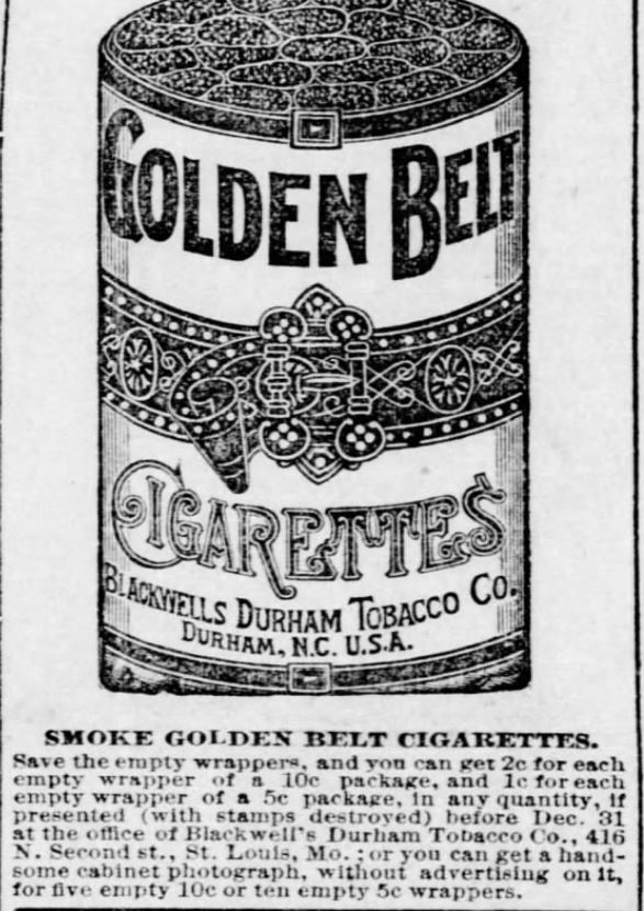 Kristin Holt | Victorian-American Tobacco Advertisements. "Smoke Golden Belt Cigarettes. Save the empty wrappers, and you can get 2c for each empty wrapper of a 10c package, and 1c for each empty wrapper of a 5c package, in any quantity, if presented (with stamps destroyed) before Dec. 31 at the office of Blackwell's Durham Tobacco Co., 416 N. Second st., St. Louis, Mo.; or you can get a handsome cabinet photograph, without advertising on it, for five empty 10c or ten empty 5c wrappers." Advertised in St. Louis Post-Dispatch of St. Louis, Missouri. September 22, 1886.