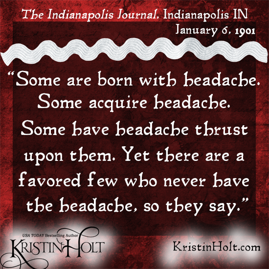 Kristin Holt | Victorian-American Headaches: Part 6. Quote from The Indianapolis Journal of Indianapolis, IN on January 6, 1901: "Some are born with headache. Some acquaire headache. Some have headache thrust upon them. Yet there are a favored few who never have the headache, so they say."