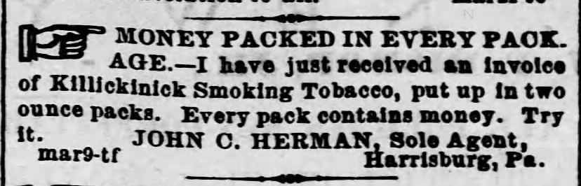 Kristin Holt | Victorian-American Tobacco Advertisements. "Money packed in every package. --I have just received an invoice of Killickinick Smoking Tobacco, put up in two ounce packs. Every pack contains money. Try it. JOHN C. HERMAN, Sole Agent, Harrisburg, Pa." Advertised in Harrisburg Telegraph of Harrisburg, Pennsylvania. April 25, 1870.