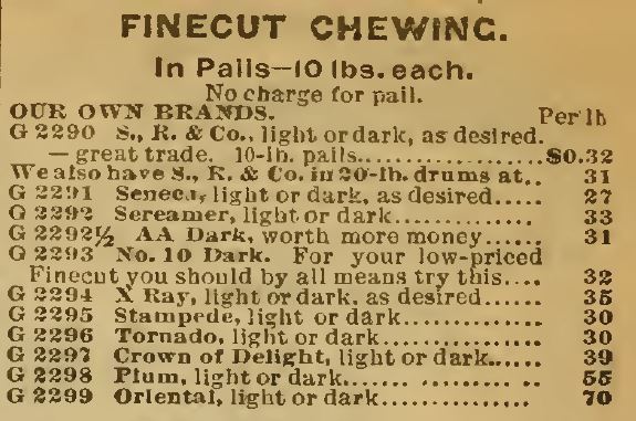 Kristin Holt | Victorian-American Tobacco Advertisements. Finecut Chewing Tobacco sold in Pails, 10 lbs. each with "our own brands" listed in Sears Catalog, 1898, including: S.R. & Co., Seneca, Sereamer, light or dark, AA Dark, No 10 Dark, X Ray, Stampede, Tornado, Crown of Delight, Plum, Oriental (all light or dark, as desired)