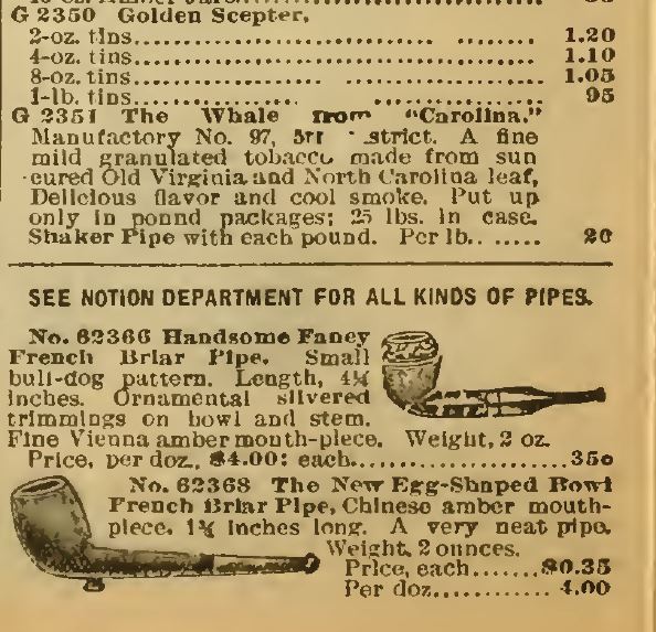 Kristin Holt | Victorian-American Tobacco Advertisements. Conclusion of Smoking Tobacco section of Sears Catalog, 1898. See Notion Department for all kinds of pipes. This ad for Handsome Fancy French Briar Pipe, small bull-dog pattern. Length, 4 1/4 incheds. Ornamental silvered trimmings on bowl and stem. Fine Vienna amber mouth-piece. Weight, 2 oz. Price, per doz. $4.00. Each, 35 cents. Also, The New Egg-Shaped Bowl French Briar Pipe, Chinese amber mouthpiece. 1 3/4 inches long. A very neat pipe. Weight, 2 ounces. Price, each, $0.35. Per doz, $4.00."