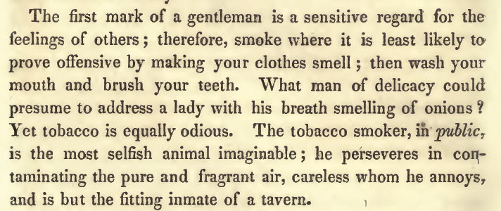 Kristin Holt | Common Details of Western Historical Romance that are Historically INCORRECT, Part 3 (Tobacco). From an 1843 Publication: Etiquette or a Guide to the Usages of Society, referencing Smoking in Public. "The first mark of a gentleman is a sensitive regard for the feelings of others; therefore, smoke where it is least likely to prove offensive by making your clothes smell; then wash your mouth and brush your teeth. What man of delicacy would presume to address a lady with his breath smelling of onions? Yet tobacco is equally odious."