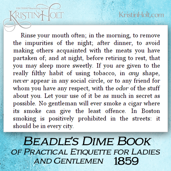 Kristin Holt | Common Details of Western Historical Romance that are Historically INCORRECT, Part 3 (Tobacco). From Beadle's Dime Book of Practical Etiquette for Ladies and Gentlemen (U.S.A., 1859). Tobacco etiquette insists a man have excellent oral hygiene. He must also "never appear in any social circle, or to any friend for whom you have any respect, with the odor of the stuff about you. Let your use of it be as much in secret as possible. No gentleman will ever smoke a cigar where its smoke can give teh least offence. In Boston smoking is positively prohibited in the streets: it should be in every city."