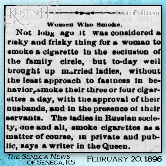 Kristin Holt | "...to-day well brought up married ladies, without the least approach to fastness in behavior, smoke their three or four cigarettes a day, with the approval of their husbands..." Published in The Seneca News of Seneca, KS on Feb. 20, 1896. Shared in Common Details of Western Historical Romance that are Historically Incorrect, Part 3. 