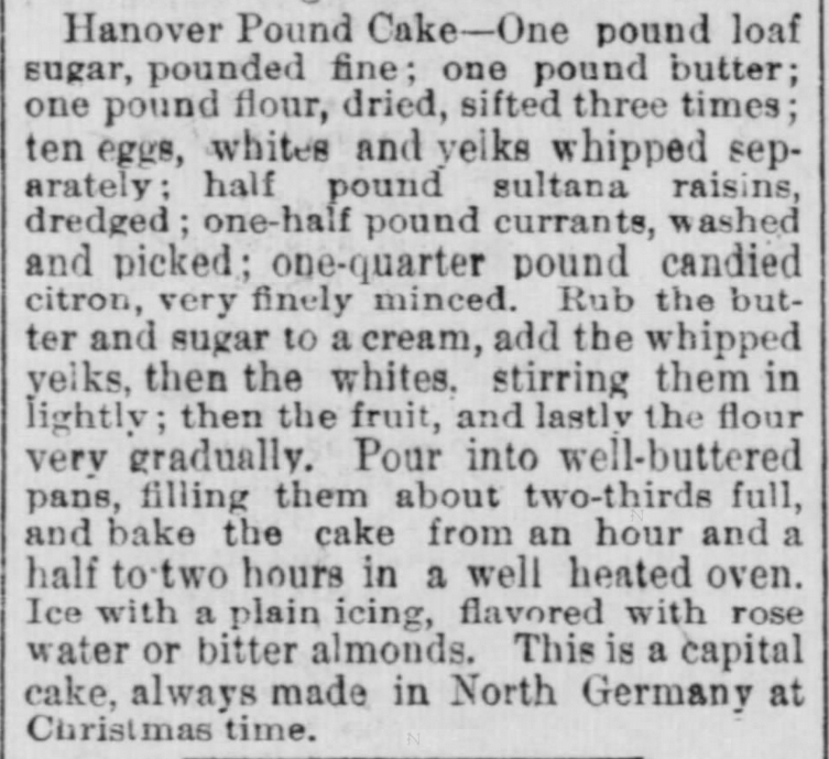 Kristin Holt | Pound Cake in Victorian America. Hanover Pound Cake recipe, "This is a capital cake, always made in North Germany at Christmas time." From The Indiana State Sentinel of Indianapolis, Indiana on May 13, 1891.