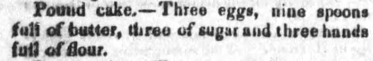 Kristin Holt | Pound Cake in Victorian America. Pound Cake recipe with minimal information, from The Candiz Sentinel of Cadiz, Ohio. Published May 21, 1851. "Pound Cake.--Three eggs, nine spoons full of butter, three of sugar and three hands full of flour." 