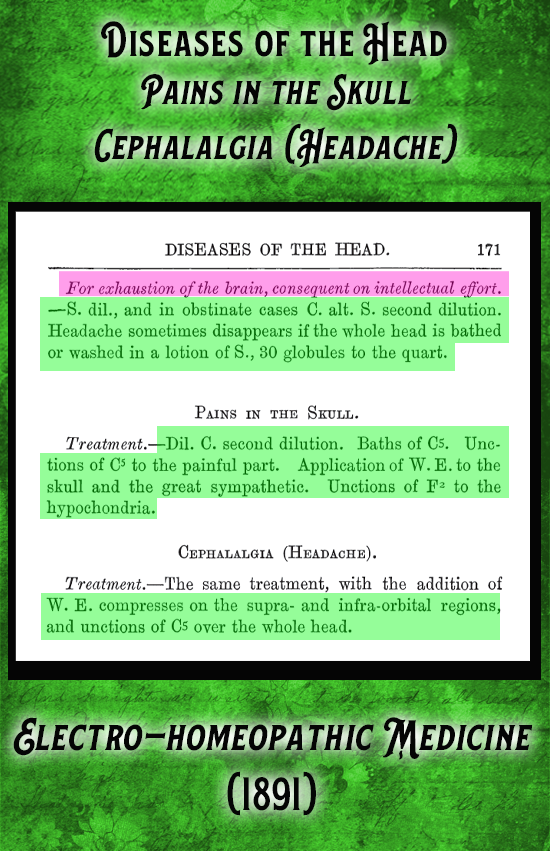 Kristin Holt | Victorian-American Headaches: Part 7. From Electro-Homeopathic Medicine (1891) under Diseases of the Head, "Cephalgia (headache), Pains in the Skull, treatments including: "S. dil., and in obstinate cases C. alt. S. second dilution. Headache sometimes disappears if the whole head is bathed or washed in a lotion of S., 30 globules to the quart. etc."