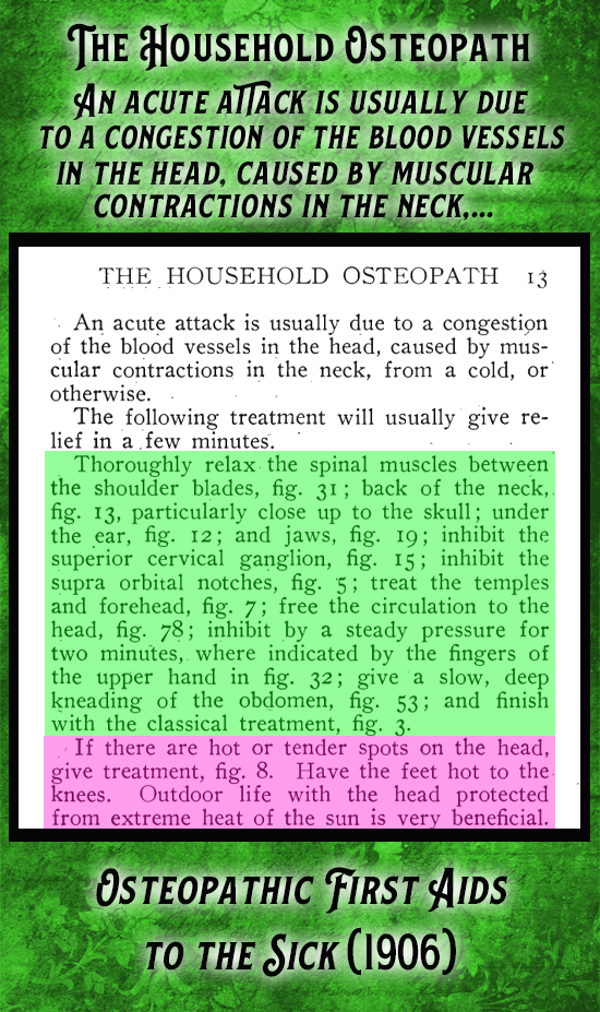 Kristin Holt | Victorian-American Headaches: part 7. From Osteopathic First Aids to the Sick (1906), Under "The Household Osteopath," reads: "An acute attack is usually due to a congestion of the blood vessels in the head, caused by a muscular contractions in the neck, from a cold, or otherwise. The following treatment will usually give relief in a few minutes. Thoroughly relax the spinal muscles between the shoulder blades, fig. 31; back of the neck, fig. 13, particularly close up to the skull... inhibit the superior cervical ganglion, inhibit the supra orbital notches, treat the temples and forehead..."