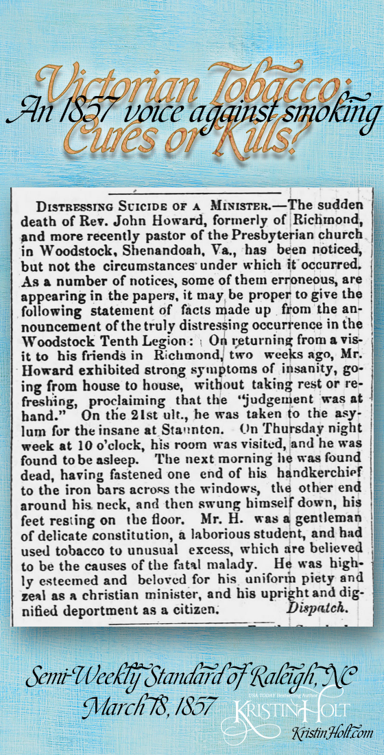 Kristin Holt | Victorian Tobacco: Cures or Kills? An 1857 voice against smoking from Semi-Weekly Standard of Raleigh, North Carolina on March 18, 1857. Relates tale of "distressing suicide of a minister," recounting the Rev. John Howard, recently pastor of the Presbyterian church of Woodstock, Shenandoah, Va., illustrated many symptoms of insanity, jailed, and committed suicide. The reason was "he had used tobacco to unusual excess, which are believed to be the causes of the fatal malady." (together with being a gentleman of delicate constitution, a laborious student, and the tobacco use)