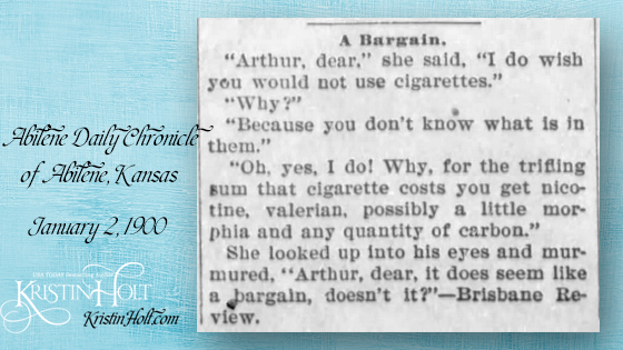 Kristin Holt | Victorian Tobacco: Cures or Kills? A quip published in Abilene Daily Chronicle of Abilene, Kansas on January 2, 1900. "A Bargain. "Arthur, dear," she said, "I do wish you would not use cigarettes." "Why?" "Because you don't know what is in them." "Oh, yes, I do! Why, for the trifling sum that cigarette costs you get nicotine, valerian, possibily a little morphia an dany quantity of carbon." She looked up into his eyes and murmured, "Arthur, dear, it does seem like a bargain, doesn't it?--Brisbane Review."