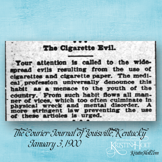 Kristin Holt | Victorian Tobacco: Cures or Kills? From The Courier Journal of Louisville, KY on January 3, 1900. "Your attention is called to the widespread evils resulting from the use of cigarettes and cigarette paper. The medical profession universally denounce this habit as a menace to the youth of the country. From such habit flows all manner of vices, which too often culminate in physical wreck and mental disorder. A more stringent law preventing the use of these articles is urged."