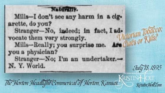Kristin Holt | Victorian Tobacco: Cures or Kills? From The Horton Headlight-Commercial of Horton, Kansas on July 18, 1895. A Victorian quip about strongly advocating tobacco. "Naturally. Mills-- I don't see any harm in a ciagrette, do you? Stranger--No, indeed; in fact, I advocate them very strongly. Mills--Really; you surprise me. Are you a physician? Stranger-- No; I'm an undertaker.--N.Y. World."