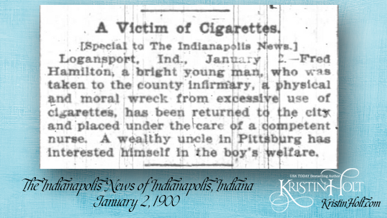 Kristin Holt | Victorian Tobacco: Cures or Kills? From The Indianapolis News of Indianapolis, IN on January 2, 1900. "A Victim of Cigarettes. [Special to The Indianapolis News.] Logansport, Ind., January 2.--Fred Hamilton, a bright young man, who was taken to the county infirmary, a physical and moral wreck from excessive use of cigarettes, has been returned to the city an dplaced under the care of a competent nurse. A wealthy uncle in Pittsburg [sic] has interested himself in the boy's welfare."