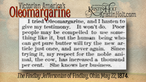 Kristin Holt | Victorian America's Oleomargarine: "I tried Oleomargarine, and I hasten to give my testimony. It won't do. Poor people may be compelled to use something like it, but the human being who can get pure butter will try the new article just once, and never again. Since trying it, my respect for the noble animal, the cow, has increased a thousand per cent. She knows her business." From The Findlay Jeffersonian of Findlay, Ohio on May 22, 1874.