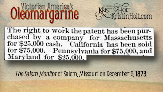 Kristin Holt | Victorian America's Oleomargarine. The Salem Monitor of Salem Massachusetts (December 6, 1873), "The right to work patent has been purchased by a company for Massachusetts for $25,000 cash. California has been sold for $75,000. Pennsylvania for $75,000, and Maryland for $25,000."