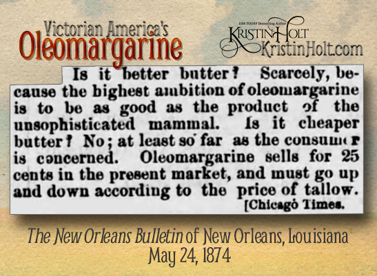 Kristin Holt | Victorian America's Oleomargarine. "Is (oleomargarine) cheaper butter? No; at least so far as the consumer is concerned. Oleomargarine sells for 25 cents in the present market, and must go up and down according to the price of tallow." Credited to Chicago Times. From The New Orleans Bulletin of New Orleans, Louisiana on May 24, 1874.