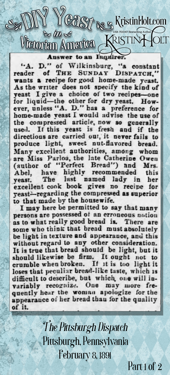 Kristin Holt | DIY Yeast in Victorian America. From The Pittsburgh Dispatch of Pittsburgh, Penn. on Feb 8, 1891. Part 1 of 2. Contains instructions for "good bread" plus recipes for both liquid and dry yeast to be made at home.