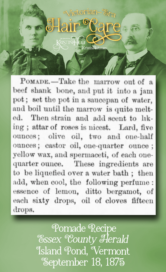 Kristin Holt | Victorian-era Hair Care. Pomade Recipe begins with beef marrow. Add attar of roses, lard, olive oil, castor oil, yellow wax, and spermaceti. Perfumed. Published in Essex County Herald of Island Pond, Vermont on September 18, 1875.
