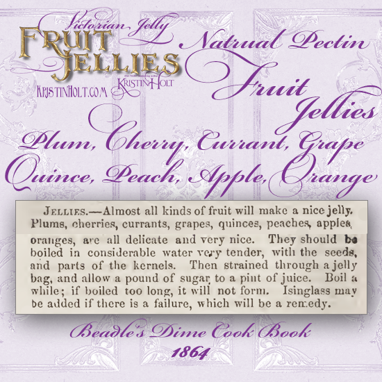 Kristin Holt | Victorian Jelly: Fruit Jellies. Natural Pectin Fruit Jellies: Plum, Cherry, Currant, Grape, Quince, Peach, Apple, or Orange. Simply fruit, water, and sugar (strained), thickened by natural actions. "isinglass may be added if there is a failure, which will be a remedy." Published in Beadle's Dime Cook Book, 1864.