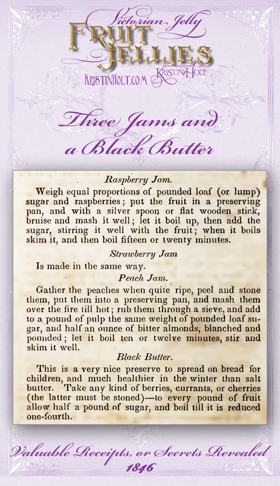 Kristin Holt | Victorian Jellies: Fruit Jellies. Three Jams and a Black Butter: Raspberry Jam, Strawberry Jam, Peach Jam, and Black Butter (preserve made of any kind of berries, currants, or cherries together with sugar and reduced). From Valuable Receipts or Secrets Revealed, 1846.